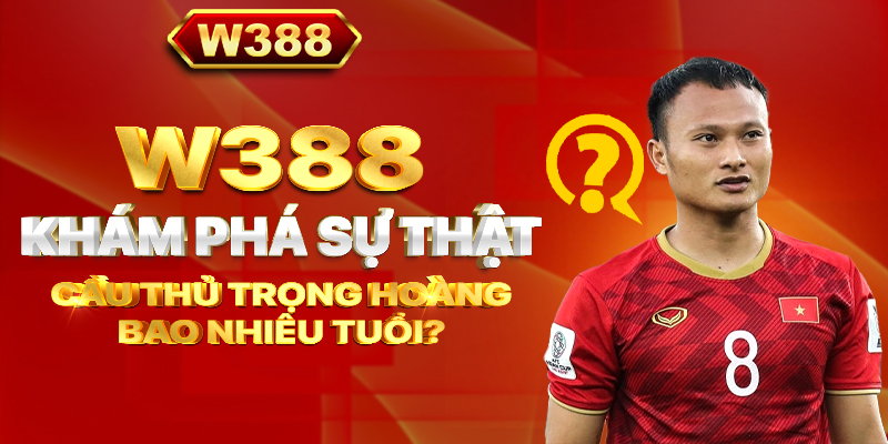 W388_Khám phá sự thật cầu thủ Trọng Hoàng bao nhiêu tuổi?